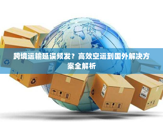 跨境运输延误频发？高效空运到国外解决方案全解析