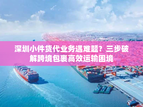 深圳小件货代业务遇难题?三步破解跨境包裹高效运输困境 深圳小件货代业务遇难题?三步破解跨境包裹高效运输困境