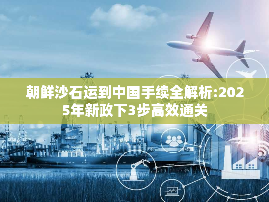 朝鲜沙石运到中国手续全解析:2025年新政下3步高效通关