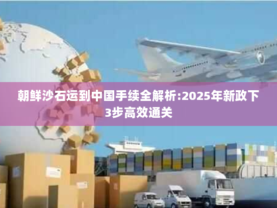 朝鲜沙石运到中国手续全解析:2025年新政下3步高效通关 朝鲜沙石运到中国手续全解析:2025年新政下3步高效通关
