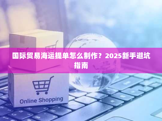 国际贸易海运提单怎么制作?2025新手避坑指南 国际贸易海运提单怎么制作?2025新手避坑指南