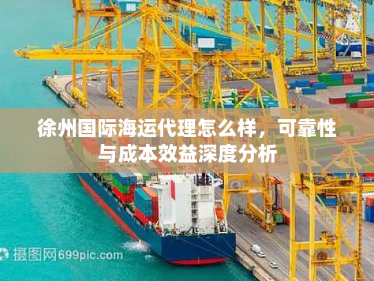 徐州国际海运代理怎么样，可靠性与成本效益深度分析