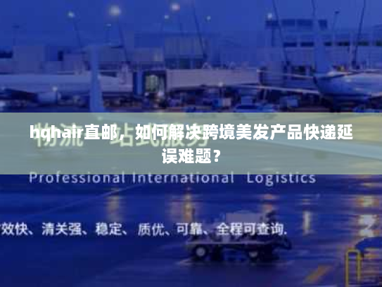 hqhair直邮,如何解决跨境美发产品快递延误难题? hqhair直邮,如何解决跨境美发产品快递延误难题?