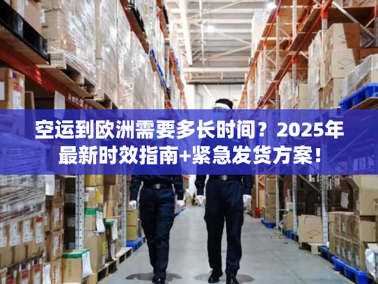 空运到欧洲需要多长时间？2025年最新时效指南+紧急发货方案！