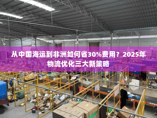 从中国海运到非洲如何省30%费用?2025年物流优化三大新策略 从中国海运到非洲如何省30%费用?2025年物流优化三大新策略