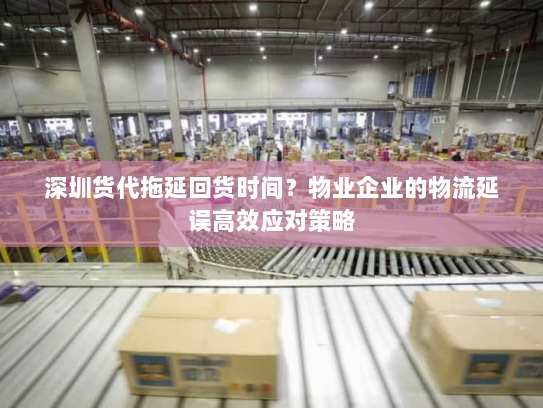 深圳货代拖延回货时间？物业企业的物流延误高效应对策略