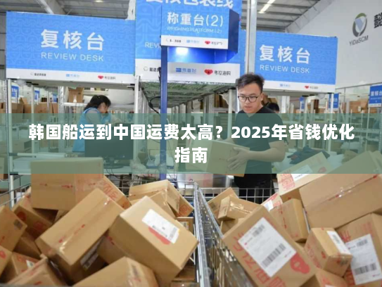 韩国船运到中国运费太高?2025年省钱优化指南 韩国船运到中国运费太高?2025年省钱优化指南