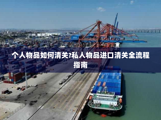 个人物品如何清关?私人物品进口清关全流程指南 个人物品如何清关?私人物品进口清关全流程指南