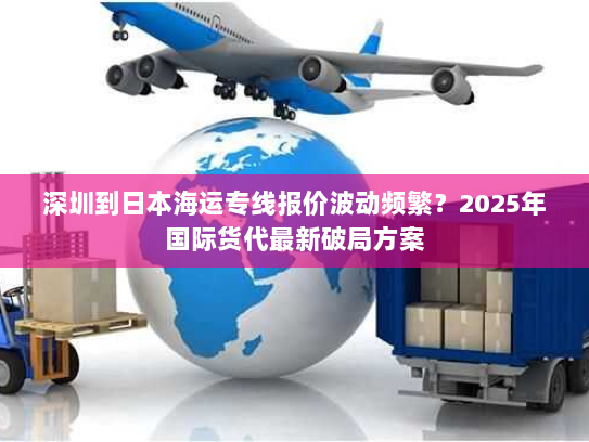 深圳到日本海运专线报价波动频繁?2025年国际货代最新破局方案 深圳到日本海运专线报价波动频繁?2025年国际货代最新破局方案
