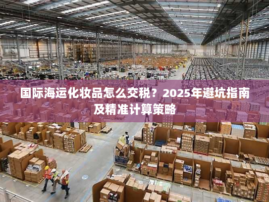 国际海运化妆品怎么交税？2025年避坑指南及精准计算策略
