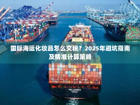 国际海运化妆品怎么交税？2025年避坑指南及精准计算策略