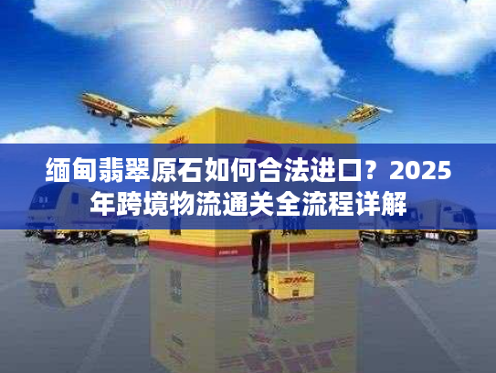 缅甸翡翠原石如何合法进口?2025年跨境物流通关全流程详解 缅甸翡翠原石如何合法进口?2025年跨境物流通关全流程详解