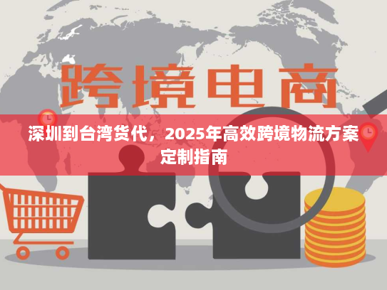 深圳到台湾货代,2025年高效跨境物流方案定制指南 深圳到台湾货代,2025年高效跨境物流方案定制指南