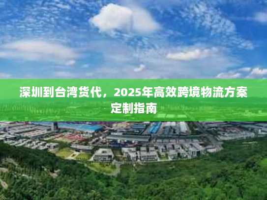 深圳到台湾货代,2025年高效跨境物流方案定制指南 深圳到台湾货代,2025年高效跨境物流方案定制指南