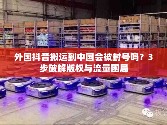 外国抖音搬运到中国会被封号吗？3步破解版权与流量困局