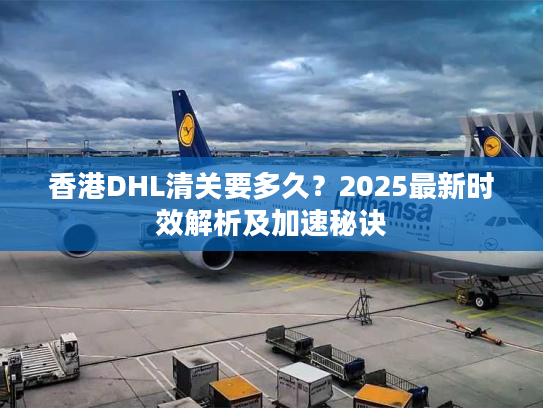 香港DHL清关要多久？2025最新时效解析及加速秘诀