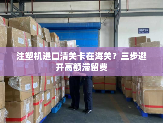 注塑机进口清关卡在海关?三步避开高额滞留费 注塑机进口清关卡在海关?三步避开高额滞留费