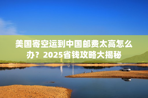美国寄空运到中国邮费太高怎么办？2025省钱攻略大揭秘