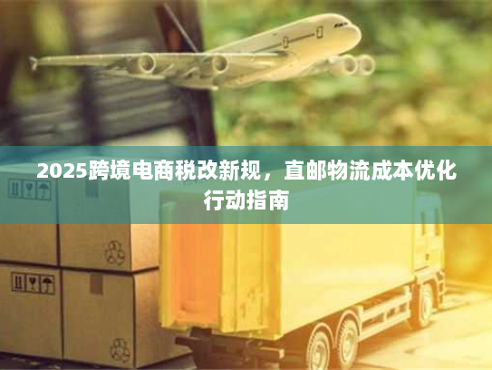2025跨境电商税改新规,直邮物流成本优化行动指南 2025跨境电商税改新规,直邮物流成本优化行动指南