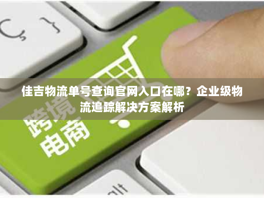 佳吉物流单号查询官网入口在哪?企业级物流追踪解决方案解析 佳吉物流单号查询官网入口在哪?企业级物流追踪解决方案解析