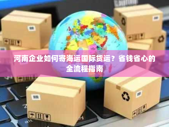 河南企业如何寄海运国际货运?省钱省心的全流程指南 河南企业如何寄海运国际货运?省钱省心的全流程指南