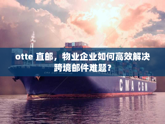 otte 直邮，物业企业如何高效解决跨境邮件难题？