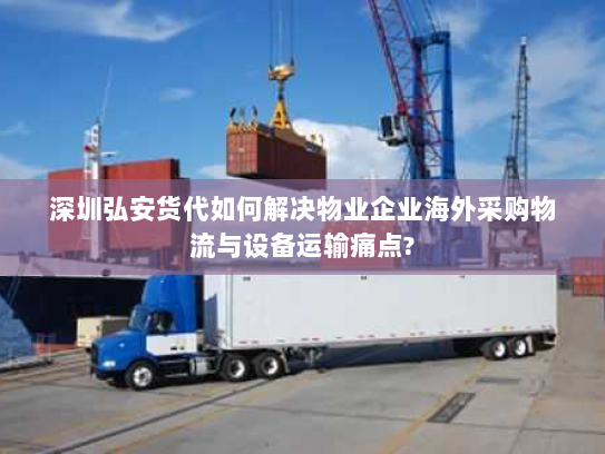 深圳弘安货代如何解决物业企业海外采购物流与设备运输痛点?