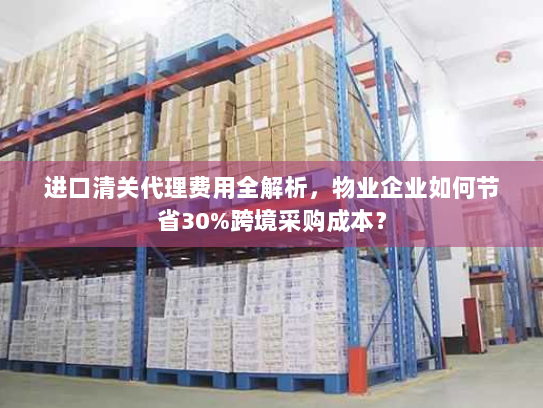 进口清关代理费用全解析,物业企业如何节省30%跨境采购成本? 进口清关代理费用全解析,物业企业如何节省30%跨境采购成本?