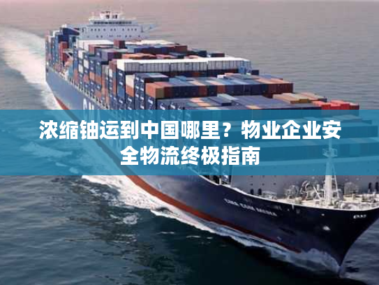 浓缩铀运到中国哪里？物业企业安全物流终极指南