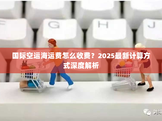 国际空运海运费怎么收费?2025最新计算方式深度解析 国际空运海运费怎么收费?2025最新计算方式深度解析