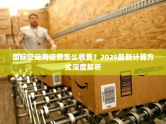国际空运海运费怎么收费?2025最新计算方式深度解析 国际空运海运费怎么收费?2025最新计算方式深度解析