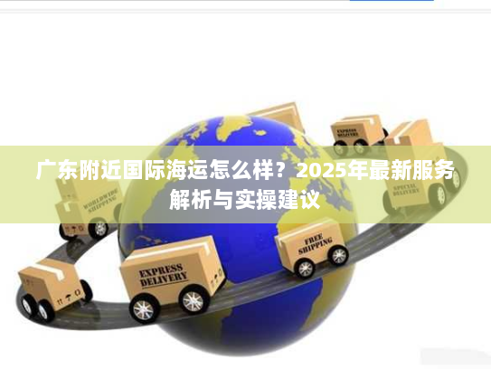 广东附近国际海运怎么样？2025年最新服务解析与实操建议