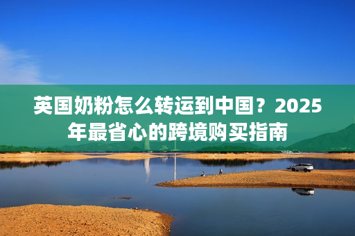 英国奶粉怎么转运到中国？2025年最省心的跨境购买指南