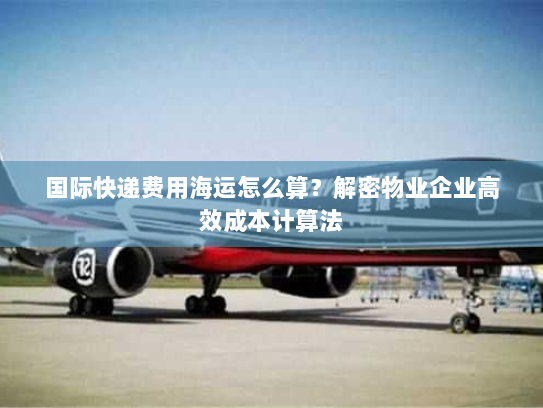 国际快递费用海运怎么算？解密物业企业高效成本计算法