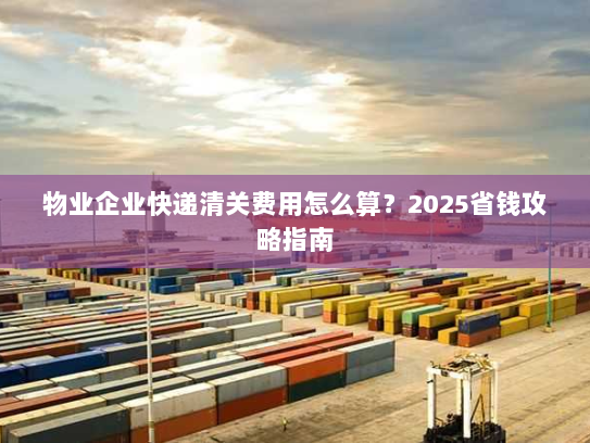 物业企业快递清关费用怎么算?2025省钱攻略指南 物业企业快递清关费用怎么算?2025省钱攻略指南
