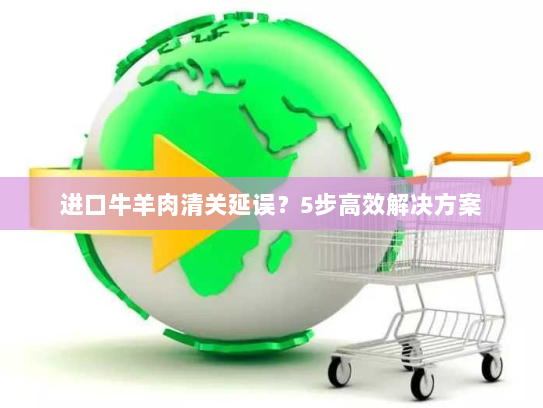 进口牛羊肉清关延误?5步高效解决方案 进口牛羊肉清关延误?5步高效解决方案