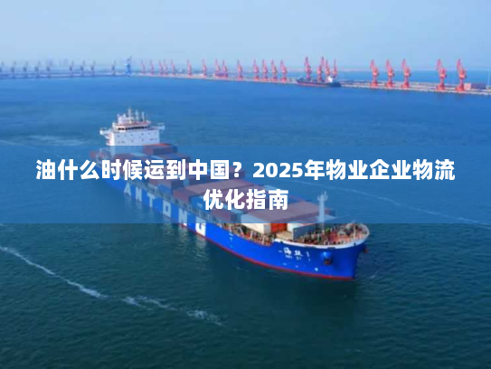 油什么时候运到中国?2025年物业企业物流优化指南 油什么时候运到中国?2025年物业企业物流优化指南