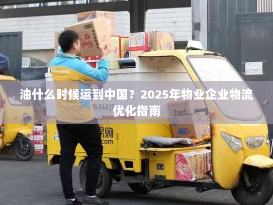 油什么时候运到中国?2025年物业企业物流优化指南 油什么时候运到中国?2025年物业企业物流优化指南