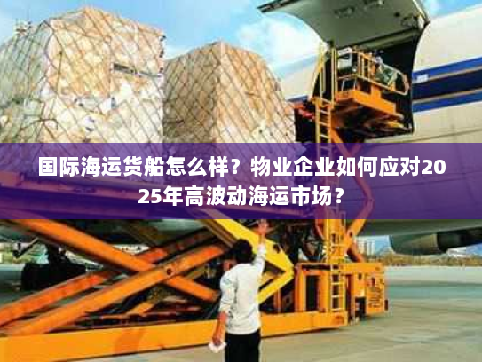 国际海运货船怎么样？物业企业如何应对2025年高波动海运市场？