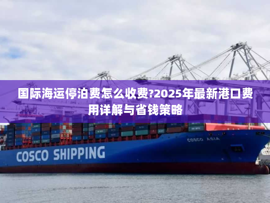 国际海运停泊费怎么收费?2025年最新港口费用详解与省钱策略 国际海运停泊费怎么收费?2025年最新港口费用详解与省钱策略