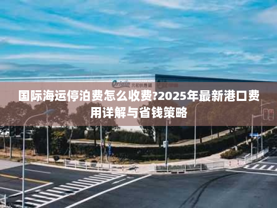 国际海运停泊费怎么收费?2025年最新港口费用详解与省钱策略 国际海运停泊费怎么收费?2025年最新港口费用详解与省钱策略