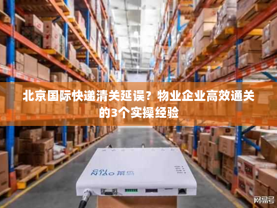 北京国际快递清关延误?物业企业高效通关的3个实操经验 北京国际快递清关延误?物业企业高效通关的3个实操经验