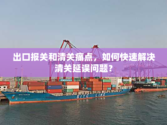 出口报关和清关痛点，如何快速解决清关延误问题？