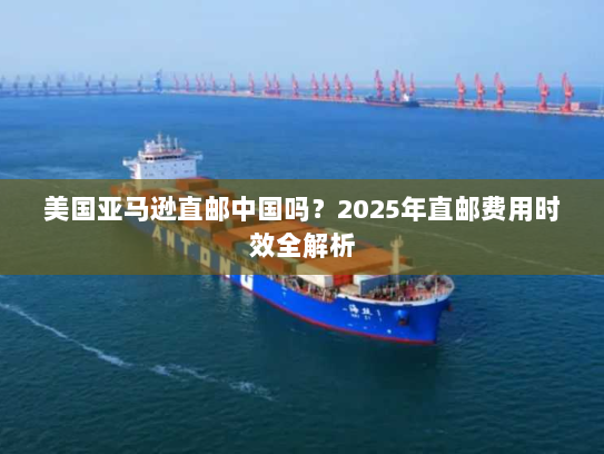 美国亚马逊直邮中国吗?2025年直邮费用时效全解析 美国亚马逊直邮中国吗?2025年直邮费用时效全解析