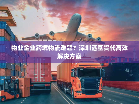 物业企业跨境物流难题?深圳港基货代高效解决方案 物业企业跨境物流难题?深圳港基货代高效解决方案
