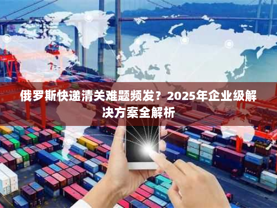 俄罗斯快递清关难题频发？2025年企业级解决方案全解析