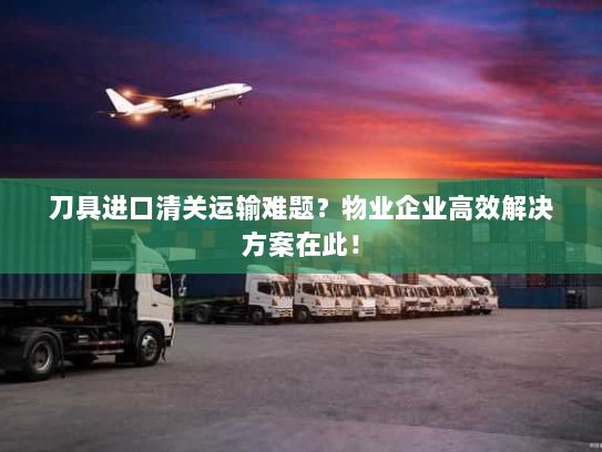 刀具进口清关运输难题?物业企业高效解决方案在此! 刀具进口清关运输难题?物业企业高效解决方案在此!