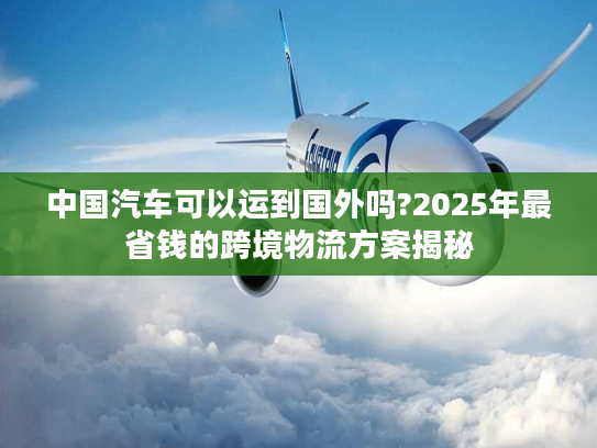 中国汽车可以运到国外吗?2025年最省钱的跨境物流方案揭秘