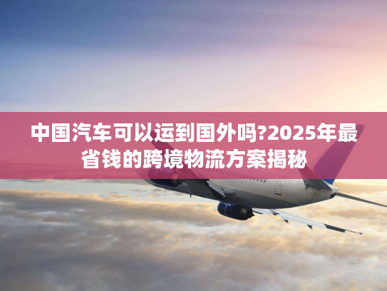 中国汽车可以运到国外吗?2025年最省钱的跨境物流方案揭秘
