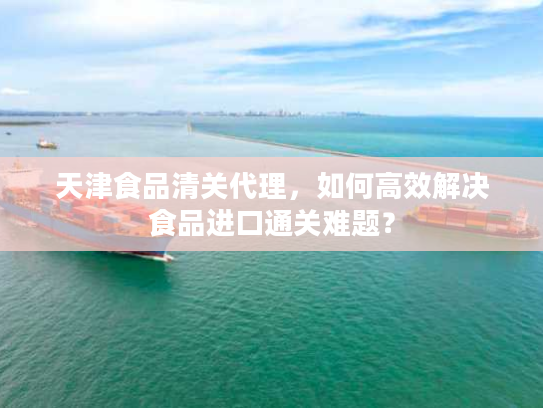 天津食品清关代理，如何高效解决食品进口通关难题？